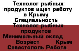 Технолог рыбных продуктов ищет работу в Крыму › Специальность ­ Технолог рыбных продуктов › Минимальный оклад ­ 70 000 › Возраст ­ 57 - Крым, Севастополь Работа » Резюме   